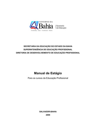 SECRETARIA DA EDUCAÇÃO DO ESTADO DA BAHIA
      SUPERINTENDÊNCIA DE EDUCAÇÃO PROFISSIONAL
DIRETORIA DE DESENVOLVIEMENTO DE EDUCAÇÃO PROFISSIONAL




               Manual de Estágio
         Para os cursos da Educação Profissional




                    SALVADOR-BAHIA
                          2009
 