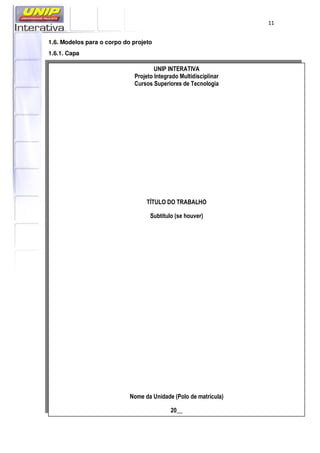 11
1.6. Modelos para o corpo do projeto
1.6.1. Capa
UNIP INTERATIVA
Projeto Integrado Multidisciplinar
Cursos Superiores de Tecnologia
TÍTULO DO TRABALHO
Subtítulo (se houver)
Nome da Unidade (Polo de matrícula)
20__
 