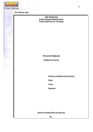 12
1.6.2 Folha de rosto
UNIP INTERATIVA
Projeto Integrado Multidisciplinar
Cursos Superiores de Tecnologia
TÍTULO DO TRABALHO
Subtítulo (se houver)
Nome(s) completo(s) do(s) aluno(s):
RA(s):
Curso:
Semestre:
Nome da Unidade (Polo de matrícula)
20__
 