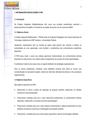 2
1. INFORMAÇÕES GERAIS SOBRE O PIM
1.1 Introdução
Os Projetos Integrados Multidisciplinares têm como sua principal característica estrutural o
desenvolvimento do trabalho no formato de um projeto, de acordo com as normas da ABNT.
1.2 Objetivos Gerais
O Projeto Integrado Multidisciplinar – PIM faz parte do Programa Pedagógico dos Cursos Superiores de
Tecnologia a distância da UNIP Interativa - Universidade Paulista.
Atualmente, desempenhar bem as funções de gestor pode garantir não somente a eficácia na
produtividade de uma organização, como também a transferência dos conhecimentos acadêmicos
adquiridos.
O PIM busca inserir o aluno nas práticas gerenciais fundamentadas nos conhecimentos teóricos
adquiridos em sala de aula, com caráter prático complementar do processo de ensino-aprendizagem.
O profissional moderno deve atuar como um agente facilitador de estratégias organizacionais.
Para os futuros profissionais, entretanto, essa habilidade somente será viável se houver uma
conscientização do real papel do gestor, através da visão bem delineada da estrutura e dos processos
organizacionais.
1.3 Objetivos Específicos
São objetivos específicos do PIM:
• Desenvolver no aluno a prática da realização de pesquisa científica, elaborando um trabalho
conclusivo e suas ponderações;
• Proporcionar condições para que o aluno desenvolva praticamente os conhecimentos teóricos
adquiridos, colaborando no processo de ensino-aprendizagem;
• Proporcionar condições para que o aluno adquira conhecimentos e aplique praticamente em seus
trabalhos conclusivos as técnicas e metodologias de produção científica;
• Proporcionar condições para que o aluno possa argumentar e discutir as tecnologias utilizadas.
 