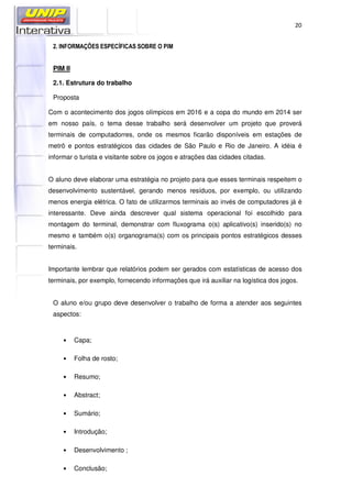 20
2. INFORMAÇÕES ESPECÍFICAS SOBRE O PIM
PIM II
2.1. Estrutura do trabalho
Proposta
Com o acontecimento dos jogos olímpicos em 2016 e a copa do mundo em 2014 ser
em nosso país, o tema desse trabalho será desenvolver um projeto que proverá
terminais de computadorres, onde os mesmos ficarão disponíveis em estações de
metrô e pontos estratégicos das cidades de São Paulo e Rio de Janeiro. A idéia é
informar o turista e visitante sobre os jogos e atrações das cidades citadas.
O aluno deve elaborar uma estratégia no projeto para que esses terminais respeitem o
desenvolvimento sustentável, gerando menos resíduos, por exemplo, ou utilizando
menos energia elétrica. O fato de utilizarmos terminais ao invés de computadores já é
interessante. Deve ainda descrever qual sistema operacional foi escolhido para
montagem do terminal, demonstrar com fluxograma o(s) aplicativo(s) inserido(s) no
mesmo e também o(s) organograma(s) com os principais pontos estratégicos desses
terminais.
Importante lembrar que relatórios podem ser gerados com estatísticas de acesso dos
terminais, por exemplo, fornecendo informações que irá auxiliar na logística dos jogos.
O aluno e/ou grupo deve desenvolver o trabalho de forma a atender aos seguintes
aspectos:
• Capa;
• Folha de rosto;
• Resumo;
• Abstract;
• Sumário;
• Introdução;
• Desenvolvimento ;
• Conclusão;
 