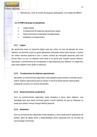 21
• Referências– Citar as fontes de pesquisa (bibliografia, nos moldes da ABNT).
2.2. O PIM II abrange as disciplinas:
Lógica (base)
Fundamentos de sistemas operacionais (base)
Desenvolvimento sustentável (complementar)
Estatística (complementar)
2.2.1 Lógica
Se aprofundar mais no raciocínio lógico para ser critico na hora da decisão de como
elaborar um terminal e qual ou quais aplicativos você pode utilizar para orientar o usuário
da melhor maneira possível e com o menor número de interações possíveis para não
formar filas e ou ser um sistema muito lento a um ponto que ninguém queira utilizá-lo.
Aproveitar o conhecimento de fluxogramas e organogramas para elaborar um específico
para esse trabalho como pede na estrutura.
2.2.2 Fundamentos de sistemas operacionais
Aproveitar os ensinamentos adquiridos nesta disciplina para levantar e planejar qual o
melhor sistema operacional para se utilizar no terminal desenvolvido neste projeto,
analisando os prós e os contras da escolha.
2.2.3 Desenvolvimento sustentável
Com os conhecimentos adquiridos nesta disciplina o aluno deve elaborar uma
estratégia para que esses terminais gerem menos resíduos do que os habituais ou
ainda que utilizem menos energia elétrica possível.
2.2.4 Estatística
Com os conhecimentos adquiridos nesta disciplina o aluno pode prever estatísticas de
acesso, além de dados sobre a disponibilidade (SLA) requerida para os circuitos de
comunicação e terminais.
 