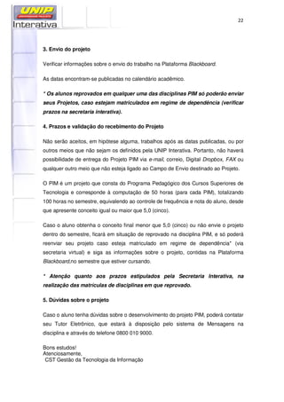 22
3. Envio do projeto
Verificar informações sobre o envio do trabalho na Plataforma Blackboard.
As datas encontram-se publicadas no calendário acadêmico.
* Os alunos reprovados em qualquer uma das disciplinas PIM só poderão enviar
seus Projetos, caso estejam matriculados em regime de dependência (verificar
prazos na secretaria interativa).
4. Prazos e validação do recebimento do Projeto
Não serão aceitos, em hipótese alguma, trabalhos após as datas publicadas, ou por
outros meios que não sejam os definidos pela UNIP Interativa. Portanto, não haverá
possibilidade de entrega do Projeto PIM via e-mail, correio, Digital Dropbox, FAX ou
qualquer outro meio que não esteja ligado ao Campo de Envio destinado ao Projeto.
O PIM é um projeto que consta do Programa Pedagógico dos Cursos Superiores de
Tecnologia e corresponde à computação de 50 horas (para cada PIM), totalizando
100 horas no semestre, equivalendo ao controle de frequência e nota do aluno, desde
que apresente conceito igual ou maior que 5,0 (cinco).
Caso o aluno obtenha o conceito final menor que 5,0 (cinco) ou não envie o projeto
dentro do semestre, ficará em situação de reprovado na disciplina PIM, e só poderá
reenviar seu projeto caso esteja matriculado em regime de dependência* (via
secretaria virtual) e siga as informações sobre o projeto, contidas na Plataforma
Blackboard,no semestre que estiver cursando.
* Atenção quanto aos prazos estipulados pela Secretaria Interativa, na
realização das matrículas de disciplinas em que reprovado.
5. Dúvidas sobre o projeto
Caso o aluno tenha dúvidas sobre o desenvolvimento do projeto PIM, poderá contatar
seu Tutor Eletrônico, que estará à disposição pelo sistema de Mensagens na
disciplina e através do telefone 0800 010 9000.
Bons estudos!
Atenciosamente,
CST Gestão da Tecnologia da Informação
 