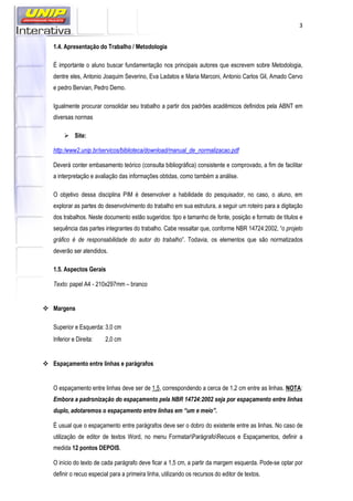 3
1.4. Apresentação do Trabalho / Metodologia
É importante o aluno buscar fundamentação nos principais autores que escrevem sobre Metodologia,
dentre eles, Antonio Joaquim Severino, Eva Ladatos e Maria Marconi, Antonio Carlos Gil, Amado Cervo
e pedro Bervian, Pedro Demo.
Igualmente procurar consolidar seu trabalho a partir dos padrões acadêmicos definidos pela ABNT em
diversas normas
Site:
http:/www2.unip.br/servicos/biblioteca/download/manual_de_normalizacao.pdf
Deverá conter embasamento teórico (consulta bibliográfica) consistente e comprovado, a fim de facilitar
a interpretação e avaliação das informações obtidas, como também a análise.
O objetivo dessa disciplina PIM é desenvolver a habilidade do pesquisador, no caso, o aluno, em
explorar as partes do desenvolvimento do trabalho em sua estrutura, a seguir um roteiro para a digitação
dos trabalhos. Neste documento estão sugeridos: tipo e tamanho de fonte, posição e formato de títulos e
sequência das partes integrantes do trabalho. Cabe ressaltar que, conforme NBR 14724:2002, “o projeto
gráfico é de responsabilidade do autor do trabalho”. Todavia, os elementos que são normatizados
deverão ser atendidos.
1.5. Aspectos Gerais
Texto: papel A4 - 210x297mm – branco
Margens
Superior e Esquerda: 3,0 cm
Inferior e Direita: 2,0 cm
Espaçamento entre linhas e parágrafos
O espaçamento entre linhas deve ser de 1,5, correspondendo a cerca de 1,2 cm entre as linhas. NOTA:
Embora a padronização do espaçamento pela NBR 14724:2002 seja por espaçamento entre linhas
duplo, adotaremos o espaçamento entre linhas em “um e meio”.
É usual que o espaçamento entre parágrafos deve ser o dobro do existente entre as linhas. No caso de
utilização de editor de textos Word, no menu FormatarParágrafoRecuos e Espaçamentos, definir a
medida 12 pontos DEPOIS.
O início do texto de cada parágrafo deve ficar a 1,5 cm, a partir da margem esquerda. Pode-se optar por
definir o recuo especial para a primeira linha, utilizando os recursos do editor de textos.
 