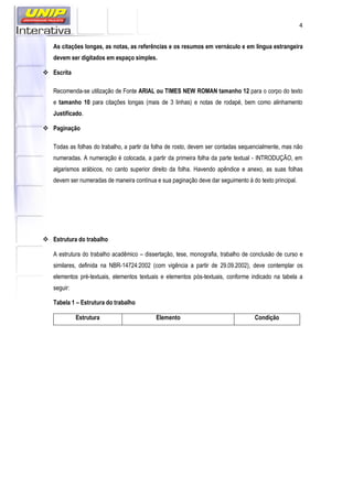 4
As citações longas, as notas, as referências e os resumos em vernáculo e em língua estrangeira
devem ser digitados em espaço simples.
Escrita
Recomenda-se utilização de Fonte ARIAL ou TIMES NEW ROMAN tamanho 12 para o corpo do texto
e tamanho 10 para citações longas (mais de 3 linhas) e notas de rodapé, bem como alinhamento
Justificado.
Paginação
Todas as folhas do trabalho, a partir da folha de rosto, devem ser contadas sequencialmente, mas não
numeradas. A numeração é colocada, a partir da primeira folha da parte textual - INTRODUÇÃO, em
algarismos arábicos, no canto superior direito da folha. Havendo apêndice e anexo, as suas folhas
devem ser numeradas de maneira contínua e sua paginação deve dar seguimento à do texto principal.
Estrutura do trabalho
A estrutura do trabalho acadêmico – dissertação, tese, monografia, trabalho de conclusão de curso e
similares, definida na NBR-14724:2002 (com vigência a partir de 29.09.2002), deve contemplar os
elementos pré-textuais, elementos textuais e elementos pós-textuais, conforme indicado na tabela a
seguir:
Tabela 1 – Estrutura do trabalho
Estrutura Elemento Condição
 