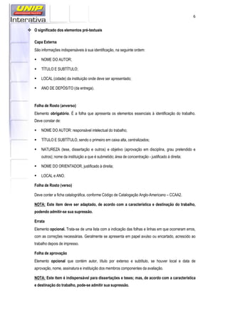 6
O significado dos elementos pré-textuais
Capa Externa
São informações indispensáveis à sua identificação, na seguinte ordem:
NOME DO AUTOR;
TÍTULO E SUBTÍTULO;
LOCAL (cidade) da instituição onde deve ser apresentado;
ANO DE DEPÓSITO (da entrega).
Folha de Rosto (anverso)
Elemento obrigatório. É a folha que apresenta os elementos essenciais à identificação do trabalho.
Deve constar de:
NOME DO AUTOR: responsável intelectual do trabalho;
TÍTULO E SUBTÍTULO, sendo o primeiro em caixa alta, centralizados;
NATUREZA (tese, dissertação e outros) e objetivo (aprovação em disciplina, grau pretendido e
outros); nome da instituição a que é submetido; área de concentração - justificado à direita;
NOME DO ORIENTADOR, justificado à direita;
LOCAL e ANO.
Folha de Rosto (verso)
Deve conter a ficha catalográfica, conforme Código de Catalogação Anglo-Americano – CCAA2.
NOTA: Este item deve ser adaptado, de acordo com a característica e destinação do trabalho,
podendo admitir-se sua supressão.
Errata
Elemento opcional. Trata-se de uma lista com a indicação das folhas e linhas em que ocorreram erros,
com as correções necessárias. Geralmente se apresenta em papel avulso ou encartado, acrescido ao
trabalho depois de impresso.
Folha de aprovação
Elemento opcional que contém autor, título por extenso e subtítulo, se houver local e data de
aprovação, nome, assinatura e instituição dos membros componentes da avaliação.
NOTA: Este item é indispensável para dissertações e teses; mas, de acordo com a característica
e destinação do trabalho, pode-se admitir sua supressão.
 