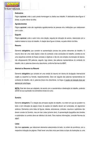 7
Dedicatória
Página opcional, onde o autor presta homenagem ou dedica seu trabalho. A dedicatória deve figurar à
direita, na parte inferior da folha.
Agradecimentos
Página opcional, onde são registrados agradecimentos às pessoas e/ou instituições que colaboraram
com o autor.
Epígrafe
Página opcional, onde o autor inclui uma citação, seguida de indicação de autoria, relacionada com a
matéria tratada no corpo do trabalho. A citação deve figurar à direita, na parte inferior da folha.
Resumo
Elemento obrigatório, que consiste na apresentação concisa dos pontos relevantes do trabalho. O
resumo deve dar uma visão rápida e clara do conteúdo e das conclusões do trabalho; constitui-se de
uma sequência corrente de frases concisas e objetivas e não de uma simples enumeração de tópicos,
não ultrapassando 500 palavras, seguido, logo abaixo, das palavras representativas do conteúdo do
trabalho, isto é, palavras-chave e/ou descritores, conforme Normas da ABNT.
Abstract ou Resumen ou Résumé
Elemento obrigatório que consiste em uma versão do resumo em idioma de divulgação internacional
(inglês ou espanhol ou francês, respectivamente). Deve ser seguido das palavras representativas do
conteúdo do trabalho, isto é, palavras-chave e/ou descritores, na língua. A opção da tradução deve ser
apenas por uma língua.
NOTA: Este item deve ser adaptado, de acordo com a característica e destinação do trabalho, podendo
admitir-se sua supressão nos semestres iniciais do curso.
Sumário
Elemento obrigatório. É a relação das principais seções do trabalho, na ordem em que se sucedem no
texto e com indicação da página inicial. As seções do trabalho devem ser numeradas, em algarismos
arábicos. Elementos como listas de figuras, tabelas, abreviaturas, símbolos, resumos e apêndices não
devem constar do Sumário, mas sim das Listas (próximo item). A apresentação tipográfica das divisões
e subdivisões no sumário deve ser idêntica à do texto. Para maiores informações, consultar Normas da
ABNT.
Listas
São itens opcionais, que relacionam elementos selecionados do texto, na ordem da ocorrência, com a
respectiva indicação de páginas. Pode haver uma lista única para todos os tipos de ilustrações ou uma
 