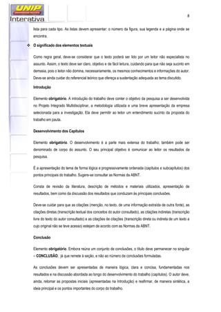 8
lista para cada tipo. As listas devem apresentar: o número da figura, sua legenda e a página onde se
encontra.
O significado dos elementos textuais
Como regra geral, deve-se considerar que o texto poderá ser lido por um leitor não especialista no
assunto. Assim, o texto deve ser claro, objetivo e de fácil leitura, cuidando para que não seja sucinto em
demasia, pois o leitor não domina, necessariamente, os mesmos conhecimentos e informações do autor.
Deve-se ainda cuidar do referencial teórico que ofereça a sustentação adequada ao tema discutido.
Introdução
Elemento obrigatório. A introdução do trabalho deve conter o objetivo da pesquisa a ser desenvolvida
no Projeto Integrado Multidisciplinar, a metodologia utilizada e uma breve apresentação da empresa
selecionada para a investigação. Ela deve permitir ao leitor um entendimento sucinto da proposta do
trabalho em pauta.
Desenvolvimento dos Capítulos
Elemento obrigatório. O desenvolvimento é a parte mais extensa do trabalho; também pode ser
denominado de corpo do assunto. O seu principal objetivo é comunicar ao leitor os resultados da
pesquisa.
É a apresentação do tema de forma lógica e progressivamente ordenada (capítulos e subcapítulos) dos
pontos principais do trabalho. Sugere-se consultar as Normas da ABNT.
Consta de revisão da literatura, descrição de métodos e materiais utilizados, apresentação de
resultados, bem como da discussão dos resultados que conduzam às principais conclusões.
Deve-se cuidar para que as citações (menção, no texto, de uma informação extraída de outra fonte), as
citações diretas (transcrição textual dos conceitos do autor consultado), as citações indiretas (transcrição
livre do texto do autor consultado) e as citações de citações (transcrição direta ou indireta de um texto a
cujo original não se teve acesso) estejam de acordo com as Normas da ABNT.
Conclusão
Elemento obrigatório. Embora reúna um conjunto de conclusões, o título deve permanecer no singular
– CONCLUSÃO, já que remete à seção, e não ao número de conclusões formuladas.
As conclusões devem ser apresentadas de maneira lógica, clara e concisa, fundamentadas nos
resultados e na discussão abordada ao longo do desenvolvimento do trabalho (capítulos). O autor deve,
ainda, retomar as propostas iniciais (apresentadas na Introdução) e reafirmar, de maneira sintética, a
ideia principal e os pontos importantes do corpo do trabalho.
 