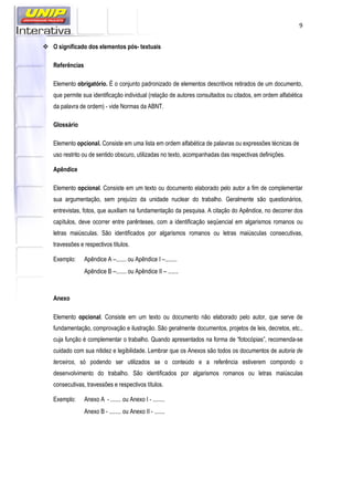 9
O significado dos elementos pós- textuais
Referências
Elemento obrigatório. É o conjunto padronizado de elementos descritivos retirados de um documento,
que permite sua identificação individual (relação de autores consultados ou citados, em ordem alfabética
da palavra de ordem) - vide Normas da ABNT.
Glossário
Elemento opcional. Consiste em uma lista em ordem alfabética de palavras ou expressões técnicas de
uso restrito ou de sentido obscuro, utilizadas no texto, acompanhadas das respectivas definições.
Apêndice
Elemento opcional. Consiste em um texto ou documento elaborado pelo autor a fim de complementar
sua argumentação, sem prejuízo da unidade nuclear do trabalho. Geralmente são questionários,
entrevistas, fotos, que auxiliam na fundamentação da pesquisa. A citação do Apêndice, no decorrer dos
capítulos, deve ocorrer entre parênteses, com a identificação seqüencial em algarismos romanos ou
letras maiúsculas. São identificados por algarismos romanos ou letras maiúsculas consecutivas,
travessões e respectivos títulos.
Exemplo: Apêndice A –....... ou Apêndice I –........
Apêndice B –....... ou Apêndice II – .......
Anexo
Elemento opcional. Consiste em um texto ou documento não elaborado pelo autor, que serve de
fundamentação, comprovação e ilustração. São geralmente documentos, projetos de leis, decretos, etc.,
cuja função é complementar o trabalho. Quando apresentados na forma de “fotocópias”, recomenda-se
cuidado com sua nitidez e legibilidade. Lembrar que os Anexos são todos os documentos de autoria de
terceiros, só podendo ser utilizados se o conteúdo e a referência estiverem compondo o
desenvolvimento do trabalho. São identificados por algarismos romanos ou letras maiúsculas
consecutivas, travessões e respectivos títulos.
Exemplo: Anexo A - ....... ou Anexo I - ........
Anexo B - ........ ou Anexo II - .......
 