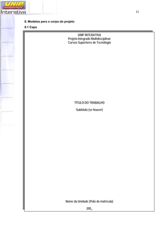   11
8. Modelos para o corpo do projeto
8.1 Capa
UNIP INTERATIVA
Projeto Integrado Multidisciplinar
Cursos Superiores de Tecnologia
TÍTULO DO TRABALHO
Subtítulo (se houver)
Nome da Unidade (Polo de matrícula)
200_
 