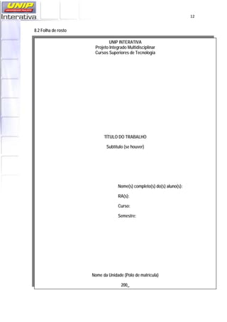   12
8.2 Folha de rosto
UNIP INTERATIVA
Projeto Integrado Multidisciplinar
Cursos Superiores de Tecnologia
TÍTULO DO TRABALHO
Subtítulo (se houver)
Nome(s) completo(s) do(s) aluno(s):
RA(s):
Curso:
Semestre:
Nome da Unidade (Polo de matrícula)
200_
 