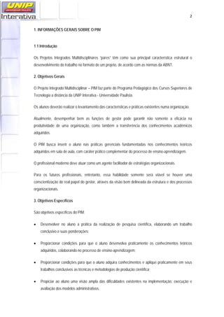   2
1. INFORMAÇÕES GERAIS SOBRE O PIM
1.1 Introdução
Os Projetos Integrados Multidisciplinares “pares” têm como sua principal característica estrutural o
desenvolvimento do trabalho no formato de um projeto, de acordo com as normas da ABNT.
2. Objetivos Gerais
O Projeto Integrado Multidisciplinar – PIM faz parte do Programa Pedagógico dos Cursos Superiores de
Tecnologia a distância da UNIP Interativa - Universidade Paulista.
Os alunos deverão realizar o levantamento das características e práticas existentes numa organização.
Atualmente, desempenhar bem as funções de gestor pode garantir não somente a eficácia na
produtividade de uma organização, como também a transferência dos conhecimentos acadêmicos
adquiridos.
O PIM busca inserir o aluno nas práticas gerenciais fundamentadas nos conhecimentos teóricos
adquiridos em sala de aula, com caráter prático complementar do processo de ensino-aprendizagem.
O profissional moderno deve atuar como um agente facilitador de estratégias organizacionais.
Para os futuros profissionais, entretanto, essa habilidade somente será viável se houver uma
conscientização do real papel do gestor, através da visão bem delineada da estrutura e dos processos
organizacionais.
3. Objetivos Específicos
São objetivos específicos do PIM:
• Desenvolver no aluno a prática da realização de pesquisa científica, elaborando um trabalho
conclusivo e suas ponderações;
• Proporcionar condições para que o aluno desenvolva praticamente os conhecimentos teóricos
adquiridos, colaborando no processo de ensino-aprendizagem;
• Proporcionar condições para que o aluno adquira conhecimentos e aplique praticamente em seus
trabalhos conclusivos as técnicas e metodologias de produção científica;
• Propiciar ao aluno uma visão ampla das dificuldades existentes na implementação, execução e
avaliação dos modelos administrativos.
 