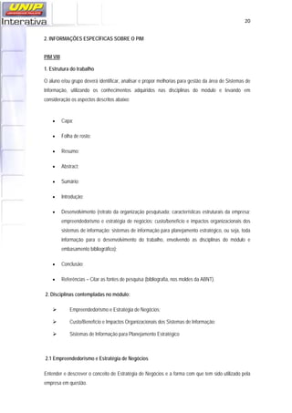   20
2. INFORMAÇÕES ESPECÍFICAS SOBRE O PIM
PIM VIII
1. Estrutura do trabalho
O aluno e/ou grupo deverá identificar, analisar e propor melhorias para gestão da área de Sistemas de
Informação, utilizando os conhecimentos adquiridos nas disciplinas do módulo e levando em
consideração os aspectos descritos abaixo:
• Capa;
• Folha de rosto;
• Resumo;
• Abstract;
• Sumário;
• Introdução;
• Desenvolvimento (retrato da organização pesquisada; características estruturais da empresa;
empreendedorismo e estratégia de negócios; custo/benefício e impactos organizacionais dos
sistemas de informação; sistemas de informação para planejamento estratégico, ou seja, toda
informação para o desenvolvimento do trabalho, envolvendo as disciplinas do módulo e
embasamento bibliográfico);
• Conclusão;
• Referências – Citar as fontes de pesquisa (bibliografia, nos moldes da ABNT).
2. Disciplinas contempladas no módulo:
Empreendedorismo e Estratégia de Negócios;
Custo/Benefício e Impactos Organizacionais dos Sistemas de Informação;
Sistemas de Informação para Planejamento Estratégico
2.1 Empreendedorismo e Estratégia de Negócios
Entender e descrever o conceito de Estratégia de Negócios e a forma com que tem sido utilizado pela
empresa em questão.
 