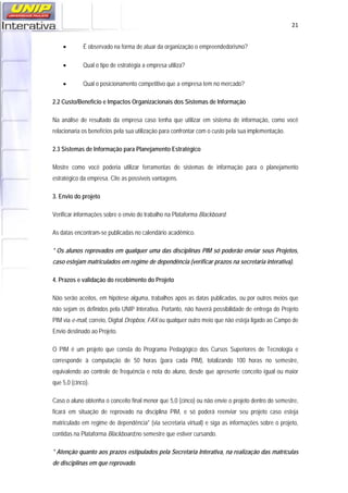   21
• É observado na forma de atuar da organização o empreendedorismo?
• Qual o tipo de estratégia a empresa utiliza?
• Qual o posicionamento competitivo que a empresa tem no mercado?
2.2 Custo/Benefício e Impactos Organizacionais dos Sistemas de Informação
Na análise de resultado da empresa caso tenha que utilizar em sistema de informação, como você
relacionaria os benefícios pela sua utilização para confrontar com o custo pela sua implementação.
2.3 Sistemas de Informação para Planejamento Estratégico
Mostre como você poderia utilizar ferramentas de sistemas de informação para o planejamento
estratégico da empresa. Cite as possíveis vantagens.
3. Envio do projeto
Verificar informações sobre o envio do trabalho na Plataforma Blackboard.
As datas encontram-se publicadas no calendário acadêmico.
* Os alunos reprovados em qualquer uma das disciplinas PIM só poderão enviar seus Projetos,
caso estejam matriculados em regime de dependência (verificar prazos na secretaria interativa).
4. Prazos e validação do recebimento do Projeto
Não serão aceitos, em hipótese alguma, trabalhos após as datas publicadas, ou por outros meios que
não sejam os definidos pela UNIP Interativa. Portanto, não haverá possibilidade de entrega do Projeto
PIM via e-mail, correio, Digital Dropbox, FAX ou qualquer outro meio que não esteja ligado ao Campo de
Envio destinado ao Projeto.
O PIM é um projeto que consta do Programa Pedagógico dos Cursos Superiores de Tecnologia e
corresponde à computação de 50 horas (para cada PIM), totalizando 100 horas no semestre,
equivalendo ao controle de frequência e nota do aluno, desde que apresente conceito igual ou maior
que 5,0 (cinco).
Caso o aluno obtenha o conceito final menor que 5,0 (cinco) ou não envie o projeto dentro do semestre,
ficará em situação de reprovado na disciplina PIM, e só poderá reenviar seu projeto caso esteja
matriculado em regime de dependência* (via secretaria virtual) e siga as informações sobre o projeto,
contidas na Plataforma Blackboard,no semestre que estiver cursando.
* Atenção quanto aos prazos estipulados pela Secretaria Interativa, na realização das matrículas
de disciplinas em que reprovado.
 