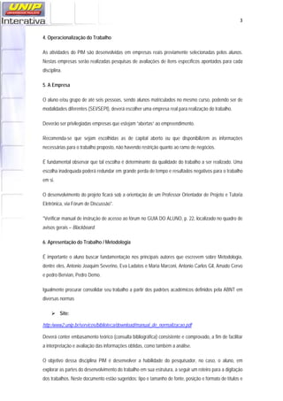   3
4. Operacionalização do Trabalho
As atividades do PIM são desenvolvidas em empresas reais previamente selecionadas pelos alunos.
Nestas empresas serão realizadas pesquisas de avaliações de itens específicos apontados para cada
disciplina.
5. A Empresa
O aluno e/ou grupo de até seis pessoas, sendo alunos matriculados no mesmo curso, podendo ser de
modalidades diferentes (SEI/SEPI), deverá escolher uma empresa real para realização do trabalho.
Deverão ser privilegiadas empresas que estejam “abertas” ao empreendimento.
Recomenda-se que sejam escolhidas as de capital aberto ou que disponibilizem as informações
necessárias para o trabalho proposto, não havendo restrição quanto ao ramo de negócios.
É fundamental observar que tal escolha é determinante da qualidade do trabalho a ser realizado. Uma
escolha inadequada poderá redundar em grande perda de tempo e resultados negativos para o trabalho
em si.
O desenvolvimento do projeto ficará sob a orientação de um Professor Orientador de Projeto e Tutoria
Eletrônica, via Fórum de Discussão*.
*Verificar manual de instrução de acesso ao fórum no GUIA DO ALUNO, p. 22, localizado no quadro de
avisos gerais – Blackboard.
6. Apresentação do Trabalho / Metodologia
É importante o aluno buscar fundamentação nos principais autores que escrevem sobre Metodologia,
dentre eles, Antonio Joaquim Severino, Eva Ladatos e Maria Marconi, Antonio Carlos Gil, Amado Cervo
e pedro Bervian, Pedro Demo.
Igualmente procurar consolidar seu trabalho a partir dos padrões acadêmicos definidos pela ABNT em
diversas normas
Site:
http:/www2.unip.br/servicos/biblioteca/download/manual_de_normalizacao.pdf
Deverá conter embasamento teórico (consulta bibliográfica) consistente e comprovado, a fim de facilitar
a interpretação e avaliação das informações obtidas, como também a análise.
O objetivo dessa disciplina PIM é desenvolver a habilidade do pesquisador, no caso, o aluno, em
explorar as partes do desenvolvimento do trabalho em sua estrutura, a seguir um roteiro para a digitação
dos trabalhos. Neste documento estão sugeridos: tipo e tamanho de fonte, posição e formato de títulos e
 