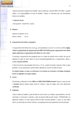  4
sequência das partes integrantes do trabalho. Cabe ressaltar que, conforme NBR 14724:2002, “o projeto
gráfico é de responsabilidade do autor do trabalho”. Todavia, os elementos que são normatizados
deverão ser atendidos.
7. Aspectos Gerais
Texto: papel A4 - 210x297mm – branco
Margens
Superior e Esquerda: 3,0 cm
Inferior e Direita: 2,0 cm
Espaçamento entre linhas e parágrafos
O espaçamento entre linhas deve ser de 1,5, correspondendo a cerca de 1,2 cm entre as linhas. NOTA:
Embora a padronização do espaçamento pela NBR 14724:2002 seja por espaçamento entre linhas
duplo, adotaremos o espaçamento entre linhas em “um e meio”.
É usual que o espaçamento entre parágrafos deve ser o dobro do existente entre as linhas. No caso de
utilização de editor de textos Word, no menu FormatarParágrafoRecuos e Espaçamentos, definir a
medida 12 pontos DEPOIS.
O início do texto de cada parágrafo deve ficar a 1,5 cm, a partir da margem esquerda. Pode-se optar
pordefinir o recuo especial para a primeira linha, utilizando os recursos do editor de textos.
As citações longas, as notas, as referências e os resumos em vernáculo e em língua estrangeira
devem ser digitados em espaço simples.
Escrita
Recomenda-se utilização de Fonte ARIAL ou TIMES NEW ROMAN tamanho 12 para o corpo do texto
e tamanho 10 para citações longas (mais de 3 linhas) e notas de rodapé, bem como alinhamento
Justificado.
Paginação
Todas as folhas do trabalho, a partir da folha de rosto, devem ser contadas sequencialmente, mas não
numeradas. A numeração é colocada, a partir da primeira folha da parte textual - INTRODUÇÃO, em
algarismos arábicos, no canto superior direito da folha. Havendo apêndice e anexo, as suas folhas
devem ser numeradas de maneira contínua e sua paginação deve dar seguimento à do texto principal.
 