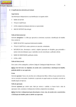   6
O significado dos elementos pré-textuais
Capa Externa
São informações indispensáveis à sua identificação, na seguinte ordem:
NOME DO AUTOR;
TÍTULO E SUBTÍTULO;
LOCAL (cidade) da instituição onde deve ser apresentado;
ANO DE DEPÓSITO (da entrega).
Folha de Rosto (anverso)
Elemento obrigatório. É a folha que apresenta os elementos essenciais à identificação do trabalho.
Deve constar de:
NOME DO AUTOR: responsável intelectual do trabalho;
TÍTULO E SUBTÍTULO, sendo o primeiro em caixa alta, centralizados;
NATUREZA (tese, dissertação e outros) e objetivo (aprovação em disciplina, grau pretendido e
outros); nome da instituição a que é submetido; área de concentração - justificado à direita;
NOME DO ORIENTADOR, justificado à direita;
LOCAL e ANO.
Folha de Rosto (verso)
Deve conter a ficha catalográfica, conforme Código de Catalogação Anglo-Americano – CCAA2.
NOTA: Este item deve ser adaptado, de acordo com a característica e destinação do trabalho,
podendo admitir-se sua supressão.
Errata
Elemento opcional. Trata-se de uma lista com a indicação das folhas e linhas em que ocorreram erros,
com as correções necessárias. Geralmente se apresenta em papel avulso ou encartado, acrescido ao
trabalho depois de impresso.
Folha de aprovação
Elemento opcional que contém autor, título por extenso e subtítulo, se houver local e data de
aprovação, nome, assinatura e instituição dos membros componentes da avaliação.
NOTA: Este item é indispensável para dissertações e teses; mas, de acordo com a característica
e destinação do trabalho, pode-se admitir sua supressão.
 