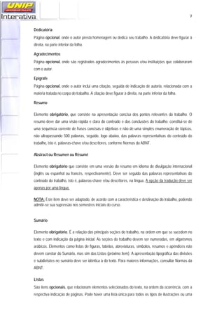   7
Dedicatória
Página opcional, onde o autor presta homenagem ou dedica seu trabalho. A dedicatória deve figurar à
direita, na parte inferior da folha.
Agradecimentos
Página opcional, onde são registrados agradecimentos às pessoas e/ou instituições que colaboraram
com o autor.
Epígrafe
Página opcional, onde o autor inclui uma citação, seguida de indicação de autoria, relacionada com a
matéria tratada no corpo do trabalho. A citação deve figurar à direita, na parte inferior da folha.
Resumo
Elemento obrigatório, que consiste na apresentação concisa dos pontos relevantes do trabalho. O
resumo deve dar uma visão rápida e clara do conteúdo e das conclusões do trabalho; constitui-se de
uma sequência corrente de frases concisas e objetivas e não de uma simples enumeração de tópicos,
não ultrapassando 500 palavras, seguido, logo abaixo, das palavras representativas do conteúdo do
trabalho, isto é, palavras-chave e/ou descritores, conforme Normas da ABNT.
Abstract ou Resumen ou Résumé
Elemento obrigatório que consiste em uma versão do resumo em idioma de divulgação internacional
(inglês ou espanhol ou francês, respectivamente). Deve ser seguido das palavras representativas do
conteúdo do trabalho, isto é, palavras-chave e/ou descritores, na língua. A opção da tradução deve ser
apenas por uma língua.
NOTA: Este item deve ser adaptado, de acordo com a característica e destinação do trabalho, podendo
admitir-se sua supressão nos semestres iniciais do curso.
Sumário
Elemento obrigatório. É a relação das principais seções do trabalho, na ordem em que se sucedem no
texto e com indicação da página inicial. As seções do trabalho devem ser numeradas, em algarismos
arábicos. Elementos como listas de figuras, tabelas, abreviaturas, símbolos, resumos e apêndices não
devem constar do Sumário, mas sim das Listas (próximo item). A apresentação tipográfica das divisões
e subdivisões no sumário deve ser idêntica à do texto. Para maiores informações, consultar Normas da
ABNT.
Listas
São itens opcionais, que relacionam elementos selecionados do texto, na ordem da ocorrência, com a
respectiva indicação de páginas. Pode haver uma lista única para todos os tipos de ilustrações ou uma
 