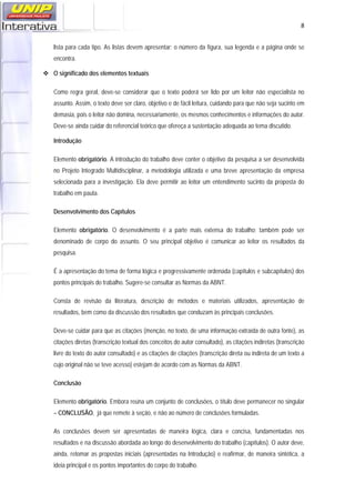   8
lista para cada tipo. As listas devem apresentar: o número da figura, sua legenda e a página onde se
encontra.
O significado dos elementos textuais
Como regra geral, deve-se considerar que o texto poderá ser lido por um leitor não especialista no
assunto. Assim, o texto deve ser claro, objetivo e de fácil leitura, cuidando para que não seja sucinto em
demasia, pois o leitor não domina, necessariamente, os mesmos conhecimentos e informações do autor.
Deve-se ainda cuidar do referencial teórico que ofereça a sustentação adequada ao tema discutido.
Introdução
Elemento obrigatório. A introdução do trabalho deve conter o objetivo da pesquisa a ser desenvolvida
no Projeto Integrado Multidisciplinar, a metodologia utilizada e uma breve apresentação da empresa
selecionada para a investigação. Ela deve permitir ao leitor um entendimento sucinto da proposta do
trabalho em pauta.
Desenvolvimento dos Capítulos
Elemento obrigatório. O desenvolvimento é a parte mais extensa do trabalho; também pode ser
denominado de corpo do assunto. O seu principal objetivo é comunicar ao leitor os resultados da
pesquisa.
É a apresentação do tema de forma lógica e progressivamente ordenada (capítulos e subcapítulos) dos
pontos principais do trabalho. Sugere-se consultar as Normas da ABNT.
Consta de revisão da literatura, descrição de métodos e materiais utilizados, apresentação de
resultados, bem como da discussão dos resultados que conduzam às principais conclusões.
Deve-se cuidar para que as citações (menção, no texto, de uma informação extraída de outra fonte), as
citações diretas (transcrição textual dos conceitos do autor consultado), as citações indiretas (transcrição
livre do texto do autor consultado) e as citações de citações (transcrição direta ou indireta de um texto a
cujo original não se teve acesso) estejam de acordo com as Normas da ABNT.
Conclusão
Elemento obrigatório. Embora reúna um conjunto de conclusões, o título deve permanecer no singular
– CONCLUSÃO, já que remete à seção, e não ao número de conclusões formuladas.
As conclusões devem ser apresentadas de maneira lógica, clara e concisa, fundamentadas nos
resultados e na discussão abordada ao longo do desenvolvimento do trabalho (capítulos). O autor deve,
ainda, retomar as propostas iniciais (apresentadas na Introdução) e reafirmar, de maneira sintética, a
ideia principal e os pontos importantes do corpo do trabalho.
 