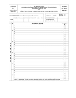 9
REPÚBLICA DE PANAMÁ
PROGRAMA DE LAS NACIONES UNIDAS PARA EL DESARROLLO / GOBIERNO NACIONAL
ENCUESTA DE NIVELES DE VIDA
2003
REGISTRO DE ACTIVIDADES POR SEMANA MUESTRAL DEL ENCUESTADOR O SUPERVISOR
ID. UPM:
DÍA ACTIVIDADES A REALIZAR
a.
REGIÓN PROVINCIA DISTRITO CORREGIMIENTO AREA UPM COD. ENCUESTADOR:
COD. SUPERVISOR:
CUMPLIDAS
FORMULARIO
SE-3
ENCUESTADOR Y
SUPERVISOR
REGISTRO
POR SEMANA
MUESTRAL
SEMANA MUESTRAL: del ______ de __________ al _____ de __________ ETAPA: _____ RONDA:
PRIMERA
SEGUNDA
( )
( )
NOMBRE DEL MONITOR:
P
R
I
M
E
R
A
R
O
N
D
A
RON-
DA
b.
c.
d.
e.
f.
a.
b.
c.
d.
4
e.
f.
a.
5
b.
c.
d.
e.
f.
a.
b.
c.
d.
e.
f.
a.
b.
c.
d.
e.
f. Fin de la primera ronda, todos los formularios deben estar digitados y sin errores hasta la sección 9 y sección 13.
?
3
2
1
 
