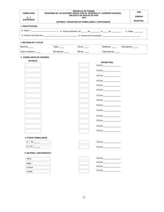 12
POR
SEMANA
MUESTRAL
FORMULARIO
S - 2
SUPERVISOR
REPÚBLICA DE PANAMÁ
PROGRAMA DE LAS NACIONES UNIDAS PARA EL DESARROLLO / GOBIERNO NACIONAL
ENCUESTA DE NIVELES DE VIDA
2003
ENTREGA Y RECEPCIÓN DE FORMULARIOS Y CARTOGRAFÍA
E.1 : No.______
ENTREGA
Croquis
Mochila: ____ Tabla: ____ Gorra: ____ Sweteres: ____ Calculadora: ____
Lápiz mecánico: ____ Borradores: ____ Minas: ____ Calcomanías: ____
3. FORMULARIOS DE HOGARES
4. OTROS FORMULARIOS
FECHA:_________________
RECIBE FINAL
FECHA:_________________
FECHA:_________________
FECHA:_________________
FECHA:_________________
FECHA:_________________
FECHA:_________________
FECHA:_________________
FECHA:_________________
5. MATERIAL CARTOGRÁFICO
Plano
E.2: No._______
Listado
Mapa
FECHA:_________________
FECHA:_________________
FECHA:_________________
FECHA:_________________
FECHA:_________________
FECHA:_________________
FECHA:_________________
FECHA:_________________
FECHA:_________________
FECHA:_________________
FECHA:_________________
1. IDENTIFICACIÓN
b) Semana Muestral: del ______ de __________ al _____ de __________a) Región: ___________________________ c) Etapa: _________
d) Nombre del Supervisor: ____________________________________e) Nombre del Encuestador: _____________________________________
2. MATERIALES Y ÚTILES
 