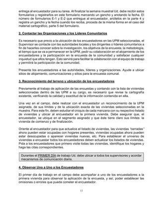 13
entrega al encuestador para su tarea. Al finalizar la semana muestral Ud. debe recibir estos
formularios y registrarlos en este formulario marcando un gancho y anotando la fecha. El
número de formularios E-1 y E-2 que entregue al encuestador, anótelos en la parte 4 y
registra un gancho y la fecha cuando los reciba, proceda de la misma forma en el caso del
material cartográfico, parte 5 del formulario.
2. Contactar las Organizaciones y los Líderes Comunitarios
Es necesario que previo a la ubicación de los encuestadores en las UPM seleccionadas, el
Supervisor se contacte con las autoridades locales y los dirigentes o líderes comunitarios a
fin de hacerles conocer sobre la investigación, los objetivos de la encuesta, la metodología,
el tiempo que se va a permanecer en la UPM, pedir su colaboración en el alojamiento de los
encuestadores y la participación en la encuesta de la comunidad y satisfacer cualquier
inquietud que ellos tengan. Esto servirá para facilitar la colaboración con el equipo de trabajo
y permitirá la participación de la comunidad.
Presente los encuestadores a las autoridades, líderes y organizaciones. Ayude a ubicar
sitios de alojamiento, comunicaciones y sitios para la encuesta comunal.
3. Reconocimiento del terreno y ubicación de los encuestadores
Previamente al trabajo de aplicación de las encuestas y contando con la lista de viviendas
seleccionadas dentro de las UPM a su cargo, es necesario que revise la cartografía
existente, verificando la calidad y exactitud de la información contenida en ella.
Una vez en el campo, debe realizar con el encuestador un reconocimiento de la UPM
asignada, de sus límites y de la ubicación exacta de las viviendas seleccionadas en la
muestra. Para este fin, deben estudiar el croquis de cada manzana con su respectivo listado
de viviendas y ubicar al encuestador en la primera vivienda. Debe asegurar que, el
encuestador, se ubique en el segmento asignado y que éste tiene claro sus límites: la
vivienda de comienzo y de finalización.
Oriente al encuestador para que actualice el listado de viviendas, las viviendas “cerradas”
ahora pueden estar ocupadas con hogares presentes, viviendas ocupadas ahora pueden
estar desocupadas o aparecer viviendas nuevas, etc. Para establecer el universo de
viviendas a encuestar todos los encuestadores deben actualizar los listados de viviendas.
Pida a los encuestadores que primero visite todas las viviendas, identifique los hogares y
haga las citas correspondientes.
Durantes el PRIMER DÍA de trabajo Ud. debe ubicar a todos los supervisores y acordar
mecanismos de comunicación diaria.
4. Observar Uno a Uno a los Encuestadores
El primer día de trabajo en el campo debe acompañar a uno de los encuestadores a la
primera vivienda para observar la aplicación de la encuesta, y así, poder establecer las
omisiones o errores que pueda cometer el encuestador.
 