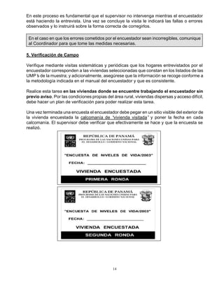 14
En este proceso es fundamental que el supervisor no intervenga mientras el encuestador
está haciendo la entrevista. Una vez se concluye la visita le indicará las fallas o errores
observados y lo instruirá sobre la forma correcta de corregirlos.
En el caso en que los errores cometidos por el encuestador sean incorregibles, comunique
al Coordinador para que tome las medidas necesarias.
5. Verificación de Campo
Verifique mediante visitas sistemáticas y periódicas que los hogares entrevistados por el
encuestador corresponden a las viviendas seleccionadas que constan en los listados de las
UMP’s de la muestra; y adicionalmente, asegúrese que la información se recoge conforme a
la metodología indicada en el manual del encuestador y que es consistente.
Realice esta tarea en las viviendas donde se encuentre trabajando el encuestador sin
previo aviso. Por las condiciones propias del área rural, viviendas dispersas y acceso difícil,
debe hacer un plan de verificación para poder realizar esta tarea.
Una vez terminada una encuesta el encuestador debe pegar en un sitio visible del exterior de
la vivienda encuestada la calcomanía de “vivienda visitada” y poner la fecha en cada
calcomanía. El supervisor debe verificar que efectivamente se hace y que la encuesta se
realizó.
 