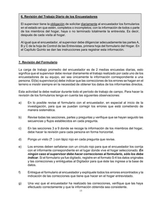 15
7. Revisión del Formulario
La carga de trabajo promedio del encuestador es de 2 medias encuestas diarias, esto
significa que el supervisor debe revisar diariamente el trabajo realizado por cada uno de los
encuestadores de su equipo, así sea únicamente la información correspondiente a una
persona. El(la) supervisor(a) debe indicar que las correcciones de los errores se hagan en el
terreno e insistir siempre en la necesidad de obtener los datos de los informantes directos.
Esta actividad la debe realizar durante todo el período de trabajo de campo. Para hacer la
revisión de los formularios tenga en cuenta las siguientes observaciones:
a) En lo posible revise el formulario con el encuestador, en especial al inicio de la
investigación, para que se puedan corregir los errores que está cometiendo de
manera sistemática.
b) Revise todas las secciones, partes y preguntas y verifique que se hayan seguido las
secuencias y flujos establecidos en cada pregunta.
c) En las secciones 3 a 9 donde se recoge la información de los miembros del hogar,
debe hacer la revisión para cada persona en forma horizontal.
d) Ponga un visto (? ) con lápiz rojo en cada pregunta que revise.
e) Los errores deben señalarse con un círculo rojo para que el encuestador los corrija
con el informante correspondiente en el lugar donde vive el hogar seleccionado. En
ningún caso el supervisor debe hacer correcciones al formulario, sólo los debe
indicar. Si el formulario ya fue digitado, registre en el formato S-4 los datos originales
y las correcciones y entréguelas al Digitador para que éste las ingrese a la base de
datos.
f) Entregue el formulario al encuestador y explíquele todos los errores encontrados y la
indicación de las correcciones que tiene que hacer en el hogar entrevistado.
g) Una vez que el encuestador ha realizado las correcciones, verifique que las haya
efectuado correctamente y que la información obtenida sea consistente.
6. Revisión del Trabajo Diario de los Encuestadores
El supervisor tiene la obligación de solicitar diariamente al encuestador los formularios
en el estado en que estén, completos o incompletos; con la información de todos o parte
de los miembros del hogar, haya o no terminado totalmente la entrevista. Es decir,
después de cada visita al hogar.
Al igual que el encuestador, el supervisor debe diligenciar adecuadamente las partes A,
B y C de la hoja de Control de las Entrevistas, primera hoja del formulario del Hogar. En
el Capítulo Quinto se dan las instrucciones para registrar esta información.
 