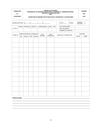 16
_____________________________________________________________________________________________________________________________
REPÚBLICA DE PANAMÁ
PROGRAMA DE LAS NACIONES UNIDAS PARA EL DESARROLLO / GOBIERNO NACIONAL
ENCUESTA DE NIVELES DE VIDA
2003
CORRECCIÓN DE ERRORES DETECTADOS POR EL SUPERVISOR O LOS MONITORES
ID. UPM:
FORM. No.
IDENTIFICACIÓN DE LA PREGUNTA DIGITADO
Sección
REGIÓN PROVINCIA DISTRITO CORREGIMIENTO AREA UPM COD. SUPERVISOR:
COD. DIGITADOR:
DATO
CORREGIDO
RAZÓN DE LA CORRECCIÓN
FIRMA
FORMULARIO
S-4
SUPERVISOR
INFORME
POR
UPM
SEMANA MUESTRAL: del ______ de __________ al _____ de __________ ETAPA: _____ RONDA:
PRIMERA
SEGUNDA
( )
( )
Parte Pregunta
DATO
ORIGINAL
Pág. FECHA
NOMBRE DEL MONITOR:
OBSERVACIONES
_____________________________________________________________________________________________________________________________
_____________________________________________________________________________________________________________________________
_____________________________________________________________________________________________________________________________
_____________________________________________________________________________________________________________________________
 