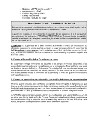 18
- Negocios y UPAS con la sección 7
- Autoconsumo y UPAS
- Crédito, Negocios y UPAS
- Edad y Fecundidad
- Servicios y activos del hogar
REGISTRO DE TODOS LOS MIEMBROS DEL HOGAR
Revise cuidadosamente que el encuestador haya hecho correctamente el registro de los
miembros del hogar en el orden establecido en las instrucciones.
A partir del registro, el procedimiento de revisión de las secciones 3 a 9 es igual al
procedimiento de aplicación: PERSONA POR PERSONA. Antes de iniciar la revisión
detallada verifique que cada personas esté registrada en su fila correspondiente a través
de las secciones 3 a 9.
ATENCIÓN: El supervisor de la ENV identifica ERRORES e indica al encuestador su
ubicación y causa; y le solicita que los corrija en el hogar correspondiente. El supervisor de
la ENV no hace correcciones en los formularios; con un lápiz rojo indica los errores (círculo
rojo), solicita su corrección, verifica su realización en el terreno y su posterior ingreso a la
Base de Datos.
8. Entrega y Recepción de los Formularios de Hogar
El supervisor entrega formularios de acuerdo a las cargas de trabajo asignadas a los
encuestadores y los recibe una vez aplicados por el encuestador. Para facilitarle esta tarea
se diseñó el formato de Recibo y Entrega de Formularios S-2, que permite controlar de una
manera sistemática el desarrollo del trabajo de campo. En este formato se anota la fecha en
que el encuestador recibe el formulario del supervisor y la fecha en que el encuestador lo
entrega al supervisor.
9. Entrega de formularios para digitación y recepción de listados de inconsistencias
Una vez que la Encuesta esté verificada y aceptada debe entregarla al digitador para que
ingrese la información oportunamente, de tal manera que pueda emitir con suficiente tiempo
los listados de inconsistencias para que éstas se corrijan en el campo mientras el equipo
permanece en la UPM y en el tiempo que corresponde a la primera o segunda ronda.
ATENCIÓN: Las semanas muestrales tienen dos rondas cada una. Las rondas tienen un día
de inicio y un día de finalización. La Primera Ronda se inicia el primer día de recolección y
termina el quinto día y la segunda, inicia el sexto día y termina el décimo. Al final de cada
ronda, las partes correspondientes deben estar totalmente digitadas.
 