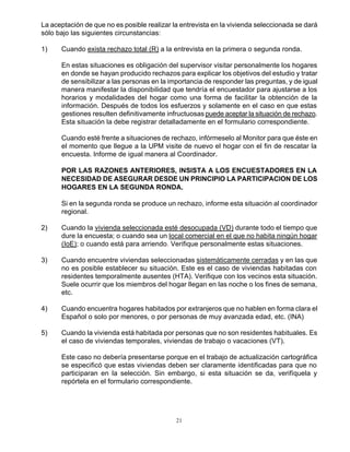 21
La aceptación de que no es posible realizar la entrevista en la vivienda seleccionada se dará
sólo bajo las siguientes circunstancias:
1) Cuando exista rechazo total (R) a la entrevista en la primera o segunda ronda.
En estas situaciones es obligación del supervisor visitar personalmente los hogares
en donde se hayan producido rechazos para explicar los objetivos del estudio y tratar
de sensibilizar a las personas en la importancia de responder las preguntas, y de igual
manera manifestar la disponibilidad que tendría el encuestador para ajustarse a los
horarios y modalidades del hogar como una forma de facilitar la obtención de la
información. Después de todos los esfuerzos y solamente en el caso en que estas
gestiones resulten definitivamente infructuosas puede aceptar la situación de rechazo.
Esta situación la debe registrar detalladamente en el formulario correspondiente.
Cuando esté frente a situaciones de rechazo, infórmeselo al Monitor para que éste en
el momento que llegue a la UPM visite de nuevo el hogar con el fin de rescatar la
encuesta. Informe de igual manera al Coordinador.
POR LAS RAZONES ANTERIORES, INSISTA A LOS ENCUESTADORES EN LA
NECESIDAD DE ASEGURAR DESDE UN PRINCIPIO LA PARTICIPACION DE LOS
HOGARES EN LA SEGUNDA RONDA.
Si en la segunda ronda se produce un rechazo, informe esta situación al coordinador
regional.
2) Cuando la vivienda seleccionada esté desocupada (VD) durante todo el tiempo que
dure la encuesta; o cuando sea un local comercial en el que no habita ningún hogar
(IoE); o cuando está para arriendo. Verifique personalmente estas situaciones.
3) Cuando encuentre viviendas seleccionadas sistemáticamente cerradas y en las que
no es posible establecer su situación. Este es el caso de viviendas habitadas con
residentes temporalmente ausentes (HTA). Verifique con los vecinos esta situación.
Suele ocurrir que los miembros del hogar llegan en las noche o los fines de semana,
etc.
4) Cuando encuentra hogares habitados por extranjeros que no hablen en forma clara el
Español o solo por menores, o por personas de muy avanzada edad, etc. (INA)
5) Cuando la vivienda está habitada por personas que no son residentes habituales. Es
el caso de viviendas temporales, viviendas de trabajo o vacaciones (VT).
Este caso no debería presentarse porque en el trabajo de actualización cartográfica
se especificó que estas viviendas deben ser claramente identificadas para que no
participaran en la selección. Sin embargo, si esta situación se da, verifíquela y
repórtela en el formulario correspondiente.
 