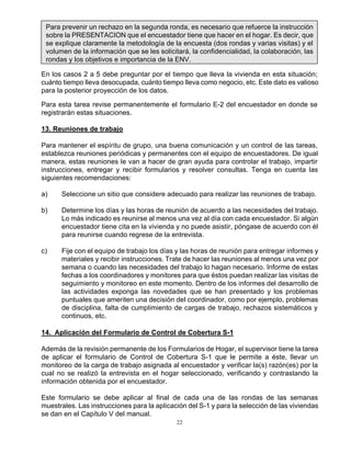 22
Para prevenir un rechazo en la segunda ronda, es necesario que refuerce la instrucción
sobre la PRESENTACION que el encuestador tiene que hacer en el hogar. Es decir, que
se explique claramente la metodología de la encuesta (dos rondas y varias visitas) y el
volumen de la información que se les solicitará, la confidencialidad, la colaboración, las
rondas y los objetivos e importancia de la ENV.
En los casos 2 a 5 debe preguntar por el tiempo que lleva la vivienda en esta situación;
cuánto tiempo lleva desocupada, cuánto tiempo lleva como negocio, etc. Este dato es valioso
para la posterior proyección de los datos.
Para esta tarea revise permanentemente el formulario E-2 del encuestador en donde se
registrarán estas situaciones.
13. Reuniones de trabajo
Para mantener el espíritu de grupo, una buena comunicación y un control de las tareas,
establezca reuniones periódicas y permanentes con el equipo de encuestadores. De igual
manera, estas reuniones le van a hacer de gran ayuda para controlar el trabajo, impartir
instrucciones, entregar y recibir formularios y resolver consultas. Tenga en cuenta las
siguientes recomendaciones:
a) Seleccione un sitio que considere adecuado para realizar las reuniones de trabajo.
b) Determine los días y las horas de reunión de acuerdo a las necesidades del trabajo.
Lo más indicado es reunirse al menos una vez al día con cada encuestador. Si algún
encuestador tiene cita en la vivienda y no puede asistir, póngase de acuerdo con él
para reunirse cuando regrese de la entrevista.
c) Fije con el equipo de trabajo los días y las horas de reunión para entregar informes y
materiales y recibir instrucciones. Trate de hacer las reuniones al menos una vez por
semana o cuando las necesidades del trabajo lo hagan necesario. Informe de estas
fechas a los coordinadores y monitores para que éstos puedan realizar las visitas de
seguimiento y monitoreo en este momento. Dentro de los informes del desarrollo de
las actividades exponga las novedades que se han presentado y los problemas
puntuales que ameriten una decisión del coordinador, como por ejemplo, problemas
de disciplina, falta de cumplimiento de cargas de trabajo, rechazos sistemáticos y
continuos, etc.
14. Aplicación del Formulario de Control de Cobertura S-1
Además de la revisión permanente de los Formularios de Hogar, el supervisor tiene la tarea
de aplicar el formulario de Control de Cobertura S-1 que le permite a éste, llevar un
monitoreo de la carga de trabajo asignada al encuestador y verificar la(s) razón(es) por la
cual no se realizó la entrevista en el hogar seleccionado, verificando y contrastando la
información obtenida por el encuestador.
Este formulario se debe aplicar al final de cada una de las rondas de las semanas
muestrales. Las instrucciones para la aplicación del S-1 y para la selección de las viviendas
se dan en el Capítulo V del manual.
 