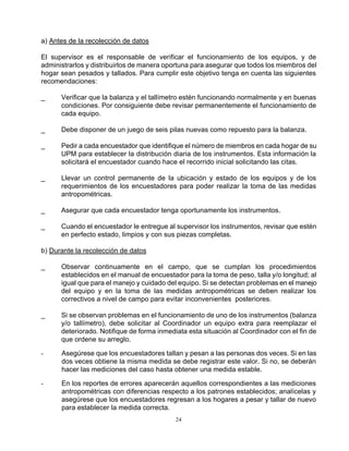 24
a) Antes de la recolección de datos
El supervisor es el responsable de verificar el funcionamiento de los equipos, y de
administrarlos y distribuirlos de manera oportuna para asegurar que todos los miembros del
hogar sean pesados y tallados. Para cumplir este objetivo tenga en cuenta las siguientes
recomendaciones:
_ Verificar que la balanza y el tallímetro estén funcionando normalmente y en buenas
condiciones. Por consiguiente debe revisar permanentemente el funcionamiento de
cada equipo.
_ Debe disponer de un juego de seis pilas nuevas como repuesto para la balanza.
_ Pedir a cada encuestador que identifique el número de miembros en cada hogar de su
UPM para establecer la distribución diaria de los instrumentos. Esta información la
solicitará el encuestador cuando hace el recorrido inicial solicitando las citas.
_ Llevar un control permanente de la ubicación y estado de los equipos y de los
requerimientos de los encuestadores para poder realizar la toma de las medidas
antropométricas.
_ Asegurar que cada encuestador tenga oportunamente los instrumentos.
_ Cuando el encuestador le entregue al supervisor los instrumentos, revisar que estén
en perfecto estado, limpios y con sus piezas completas.
b) Durante la recolección de datos
_ Observar continuamente en el campo, que se cumplan los procedimientos
establecidos en el manual de encuestador para la toma de peso, talla y/o longitud; al
igual que para el manejo y cuidado del equipo. Si se detectan problemas en el manejo
del equipo y en la toma de las medidas antropométricas se deben realizar los
correctivos a nivel de campo para evitar inconvenientes posteriores.
_ Si se observan problemas en el funcionamiento de uno de los instrumentos (balanza
y/o tallímetro), debe solicitar al Coordinador un equipo extra para reemplazar el
deteriorado. Notifique de forma inmediata esta situación al Coordinador con el fin de
que ordene su arreglo.
- Asegúrese que los encuestadores tallan y pesan a las personas dos veces. Si en las
dos veces obtiene la misma medida se debe registrar este valor. Si no, se deberán
hacer las mediciones del caso hasta obtener una medida estable.
- En los reportes de errores aparecerán aquellos correspondientes a las mediciones
antropométricas con diferencias respecto a los patrones establecidos; analícelas y
asegúrese que los encuestadores regresan a los hogares a pesar y tallar de nuevo
para establecer la medida correcta.
 