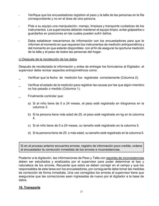 25
- Verifique que los encuestadores registren el peso y la talla de las personas en la fila
correspondiente y no en el área de otra persona.
- Pida a su equipo una manipulación, manejo, limpieza y transporte cuidadoso de los
instrumentos. Los supervisores deberán mantener el equipo limpio, evitar golpearlos o
guardarlos en posiciones en las cuales pueden sufrir daños.
- Debe establecer mecanismos de información con los encuestadores para que le
informen el momento en que requieren los instrumentos de medición antropométrica y
del momento en que estarán disponibles con el fin de asegurar la oportuna medición
de la talla y el peso de todos las personas del hogar.
c) Después de la recolección de los datos
Después de recolectada la información y antes de entregar los formularios al Digitador, el
supervisor debe revisar aspectos antropométricos como:
_ Verificar que la fecha de medición fue registrada correctamente (Columna 2).
_ Verificar el estado de la medición para registrar las causas por las que algún miembro
no fue pesado o medido (Columna 1).
_ Finalmente controlar que:
a) Si el niño tiene de 0 a 24 meses, el peso esté registrado en kilogramos en la
columna 3.
b) Si la persona tiene más edad de 25, el peso esté registrado en kg en la columna
4.
c) Si el niño tiene de 0 a 24 meses, su tamaño esté registrado en la columna 5.
d) Si la persona tiene de 25 o más edad, su tamaño esté registrado en la columna 6.
Si en el proceso anterior encuentra errores, registro de información poco creíble, ordene
al encuestador la corrección inmediata de los errores e inconsistencias.
Posterior a la digitación, las informaciones de Peso y Talla con reportes de inconsistencias
deben ser estudiados y analizados por el supervisor para poder determinar el tipo y
naturaleza de los errores. Recuerde que estos se deben corregir en el campo y que los
responsables de esta tarea son los encuestadores, por consiguiente debe tomar las medidas
de corrección de forma inmediata. Una vez corregidos los errores el supervisor tiene que
asegurarse que las correcciones sean ingresadas de nuevo por el digitador a la base de
datos.
19. Transporte
 