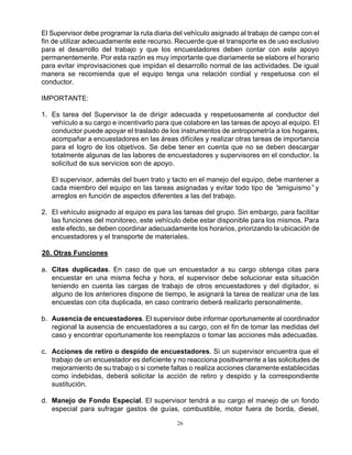 26
El Supervisor debe programar la ruta diaria del vehículo asignado al trabajo de campo con el
fin de utilizar adecuadamente este recurso. Recuerde que el transporte es de uso exclusivo
para el desarrollo del trabajo y que los encuestadores deben contar con este apoyo
permanentemente. Por esta razón es muy importante que diariamente se elabore el horario
para evitar improvisaciones que impidan el desarrollo normal de las actividades. De igual
manera se recomienda que el equipo tenga una relación cordial y respetuosa con el
conductor.
IMPORTANTE:
1. Es tarea del Supervisor la de dirigir adecuada y respetuosamente al conductor del
vehículo a su cargo e incentivarlo para que colabore en las tareas de apoyo al equipo. El
conductor puede apoyar el traslado de los instrumentos de antropometría a los hogares,
acompañar a encuestadores en las áreas difíciles y realizar otras tareas de importancia
para el logro de los objetivos. Se debe tener en cuenta que no se deben descargar
totalmente algunas de las labores de encuestadores y supervisores en el conductor, la
solicitud de sus servicios son de apoyo.
El supervisor, además del buen trato y tacto en el manejo del equipo, debe mantener a
cada miembro del equipo en las tareas asignadas y evitar todo tipo de “amiguismo”y
arreglos en función de aspectos diferentes a las del trabajo.
2. El vehículo asignado al equipo es para las tareas del grupo. Sin embargo, para facilitar
las funciones del monitoreo, este vehículo debe estar disponible para los mismos. Para
este efecto, se deben coordinar adecuadamente los horarios, priorizando la ubicación de
encuestadores y el transporte de materiales.
20. Otras Funciones
a. Citas duplicadas. En caso de que un encuestador a su cargo obtenga citas para
encuestar en una misma fecha y hora, el supervisor debe solucionar esta situación
teniendo en cuenta las cargas de trabajo de otros encuestadores y del digitador, si
alguno de los anteriores dispone de tiempo, le asignará la tarea de realizar una de las
encuestas con cita duplicada, en caso contrario deberá realizarlo personalmente.
b. Ausencia de encuestadores. El supervisor debe informar oportunamente al coordinador
regional la ausencia de encuestadores a su cargo, con el fin de tomar las medidas del
caso y encontrar oportunamente los reemplazos o tomar las acciones más adecuadas.
c. Acciones de retiro o despido de encuestadores. Si un supervisor encuentra que el
trabajo de un encuestador es deficiente y no reacciona positivamente a las solicitudes de
mejoramiento de su trabajo o si comete faltas o realiza acciones claramente establecidas
como indebidas, deberá solicitar la acción de retiro y despido y la correspondiente
sustitución.
d. Manejo de Fondo Especial. El supervisor tendrá a su cargo el manejo de un fondo
especial para sufragar gastos de guías, combustible, motor fuera de borda, diesel,
 