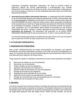 27
traductores, transportes especiales, imprevistos, etc. Para su correcto manejo el
supervisor seguirá las normas administrativas y procedimientos que consiste
básicamente en el manejo de una libreta de recibo, los que solicitarán a cada persona
con la que se pague un servicio o un bien estipulado para estos casos por la Dirección
Nacional del Proyecto.
e. Autorización para utilizar informantes indirectos. La metodología de la ENV establece
el uso de informantes directos para todas las personas de 15 años y más de edad, esta
es la norma general de obligatorio cumplimiento. Sin embargo, pueden existir casos de
personas ausentes, ancianos, enfermas, sordos mudos y otros, que pueden considerarse
como excepciones por existir en el hogar personas que poseen la información solicitada
en el formulario de hogares. Cuando en un hogar se encuentre ausente una persona
(Jefe, estudiante, etc.) el encuestador podrá realizar la encuesta con una persona
responsable del mismo, siempre y cuando, disponga de toda la información y previa
autorización del Supervisor. Sin autorización del supervisor no se podrán utilizar
informantes indirectos para el caso de personas de 15 años y más de edad del hogar.
Los monitores darán seguimiento al cumplimiento de esta norma; por lo que se requiere
que el supervisor informe de estas situaciones a los monitores.
C. ACTIVIDADES PERMANENTES
1. Organización del Trabajo Diario
Para cumplir satisfactoriamente las tareas encomendadas es necesario que organice
diariamente y de manera sistemática su trabajo y el de cada uno de los encuestadores a su
cargo. En el capítulo diez del manual encontrará algunas recomendaciones sobre la forma
más adecuada para organizar las tareas diarias.
Tenga especial cuidado en establecer claramente el horario de las siguientes actividades:
a) Reuniones de trabajo con los encuestadores.
b) Reuniones con el coordinador.
c) Visitas iniciales con los encuestadores.
d) Aplicación del formulario de cobertura S-1.
e) Revisión diaria de formularios con los encuestadores.
f) Entrega de formularios para digitación.
g) Organización de la entrevista de la comunidad.
h) Aplicación del formulario de equivalencias y de precios.
i) Entrega de inconsistencias a los encuestadores para su corrección.
j) Distribución de los equipos de talla y peso.
2. Disciplina
Uno de los requisitos que conducen al éxito en el trabajo de campo es el comportamiento de
los miembros del equipo (incluyendo al conductor). El prestigio institucional y el desarrollo
del trabajo pueden ser afectados por conductas inapropiadas que pueden crear situaciones
de riesgo tanto personal como del trabajo mismo. Dentro de este contexto, una de las
 