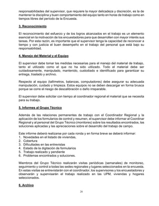 28
responsabilidades del supervisor, que requiere la mayor delicadeza y discreción, es la de
mantener la disciplina y buen comportamiento del equipo tanto en horas de trabajo como en
tiempos libres del período de la Encuesta.
3. Reconocimiento
El reconocimiento del esfuerzo y de los logros alcanzados en el trabajo es un elemento
esencial en la motivación de los encuestadores para que desarrollen con mayor interés sus
tareas. Por esta razón, es importante que el supervisor tenga la capacidad de reconocer a
tiempo y con justicia el buen desempeño en el trabajo del personal que está bajo su
responsabilidad.
4. Manejo del Material y el Equipo
El supervisor debe tomar las medidas necesarias para el manejo del material de trabajo,
tanto el utilizado como el que no ha sido utilizado. Todo el material debe ser
cuidadosamente, manipulado, mantenido, custodiado e identificado para garantizar su
entrega, traslado y archivo.
Respecto al equipo (tallímetros, balanzas, computadores) debe asegurar su adecuada
manipulación, cuidado y limpieza. Estos equipos no se deben descargar en forma brusca
porque se corre el riesgo de descalibración o daño irreparable.
El supervisor debe solicitar con tiempo al coordinador regional el material que se necesita
para su trabajo.
5. Informes al Grupo Técnico
Además de las relaciones permanentes de trabajo con el Coordinador Regional y la
aplicación de los formularios de control y resumen, el supervisor debe informar al Coordinar
Regional y al personal del Grupo Técnico (monitores) sobre los resultados encontrados, las
soluciones aplicadas y las apreciaciones sobre el desarrollo del trabajo de campo.
Este informe deberá realizarse por cada ronda y en forma breve se deberá informar:
1. Novedades en el listado de viviendas,
2. Cobertura
3. Dificultades en las entrevistas
4. Estado de la digitación de formularios
5. Trabajo realizado y pendiente
6. Problemas encontrados y soluciones.
Miembros del Grupo Técnico realizarán visitas periódicas (semanales) de monitoreo,
seguimiento y control a todas las sedes regionales y lugares seleccionados en la encuesta.
En estas visitas se entrevistarán con el coordinador, los supervisores y los encuestadores y
observarán y supervisarán el trabajo realizado en las UPM, viviendas y hogares
seleccionados.
6. Archivo
 