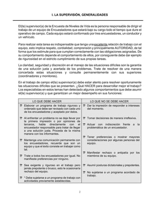 2
I. LA SUPERVISIÓN, GENERALIDADES
El(la) supervisor(a) de la Encuesta de Niveles de Vida es la persona responsable de dirigir el
trabajo de un equipo de Encuestadores que estará bajo su cargo todo el tiempo que dure el
operativo de campo. Cada equipo estará conformado por tres encuestadores, un conductor y
un vehículo.
Para realizar esta tarea es indispensable que tenga una excelente relación de trabajo con el
equipo, esto implica respeto, cordialidad, comprensión y principalmente AUTORIDAD, de tal
forma que los estimule para que cumplan correctamente con las obligaciones asignadas. De
su comportamiento depende el comportamiento de ellos, por consiguiente debe dar ejemplo
de rigurosidad en el estricto cumplimiento de sus propias tareas.
La claridad, seguridad y discreción en el manejo de las situaciones difíciles son la garantía
de una solución justa y acertada de los problemas. Trate de resolver de una manera
concertada estas situaciones y consulte permanentemente con sus superiores
(coordinadores y monitores).
En el trabajo de campo el(la) supervisor(a) debe estar atento para resolver oportunamente
las situaciones difíciles que se presenten. ¿Qué HACER para desarrollar mejor el trabajo?
Los especialistas en estos temas han detectado algunos comportamientos que debe asumir
el(la) supervisor(a) y que garantizan un mejor desempeño en sus funciones:
LO QUE DEBE HACER LO QUE NO SE DEBE HACER
?? Elaborar un programa de trabajo riguroso y
ordenado que debe ser revisado con cada uno
de los encuestadores y aceptado por éstos.
?? Al enfrentar un problema no se deje llevar por
la primera impresión o por opiniones de
terceros, hable directamente con el
encuestador responsable para tratar de llegar
a una solución justa. Proceda de la misma
manera con los informantes.
?? Mantenga una comunicación permanente con
los encuestadores, recuerde que son un
equipo y que el éxito consiste en trabajar como
tal.
?? Trate a todos los encuestadores por igual. No
manifieste preferencias por ninguno.
?? Sea exigente y riguroso en el trabajo pero
jamás prepotente o brusco, esto le ocasionaría
rechazo del equipo.
?? * Debe sujetarse a un programa de trabajo con
actividades previamente establecidas.
?? Dar la impresión de responder a intereses
del momento.
?? Tomar decisiones de manera irreflexiva.
?? Actuar con indiscreción frente a la
problemática de un encuestador.
?? Tener preferencias o mostrar mayores
consideraciones por algunas personas del
equipo.
?? Manifestar rechazo o antipatía por los
miembros de su equipo.
?? Asumir posturas dictatoriales y prepotentes.
?? No sujetarse a un programa acordado de
trabajo.
 