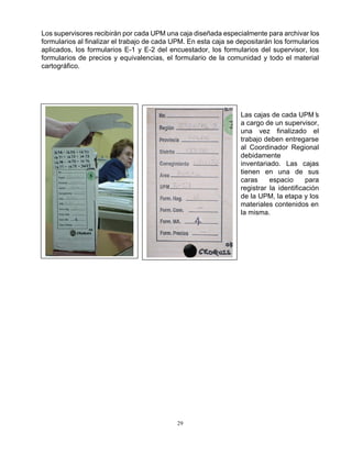 29
Los supervisores recibirán por cada UPM una caja diseñada especialmente para archivar los
formularios al finalizar el trabajo de cada UPM. En esta caja se depositarán los formularios
aplicados, los formularios E-1 y E-2 del encuestador, los formularios del supervisor, los
formularios de precios y equivalencias, el formulario de la comunidad y todo el material
cartográfico.
Las cajas de cada UPM’s
a cargo de un supervisor,
una vez finalizado el
trabajo deben entregarse
al Coordinador Regional
debidamente
inventariado. Las cajas
tienen en una de sus
caras espacio para
registrar la identificación
de la UPM, la etapa y los
materiales contenidos en
la misma.
 