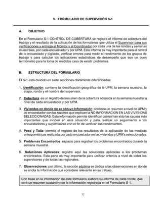 32
V. FORMULARIO DE SUPERVISIÓN S-1
A. OBJETIVO
En el Formulario S-1 CONTROL DE COBERTURA se registra el informe de cobertura del
trabajo y el resultado de la aplicación de los formularios que utiliza el Supervisor para sus
verificaciones y entrega al Monitor y al Coordinador por cada una de las rondas y semanas
muestrales, por cada encuestador y por UPM. Este informe es muy importante para el control
de lo encuestado y digitado, verificar errores para medir el rendimiento de los grupos de
trabajo y para calcular los indicadores estadísticos de desempeño que son un buen
termómetro para la toma de medidas caso de existir problemas.
B. ESTRUCTURA DEL FORMULARIO
El S-1 está dividido en siete secciones claramente diferenciadas:
1. Identificación: contiene la identificación geográfica de la UPM, la semana muestral, la
etapa, ronda y el nombre del supervisor.
2. Cobertura: es un registro del resumen de la cobertura obtenida en la semana muestral a
nivel de cada encuestador y por UPM.
3. Viviendas en donde no se obtuvo Información: contiene un resumen a nivel de UPM y
de encuestador con las razones que explican la NO INFORMACION EN LAS VIVIENDAS
SELECCIONADAS. Esta información permite identificar cuáles han sido las causas más
importantes que inciden en esta situación y para realizar un seguimiento a los
encuestadores y supervisores con el fin de verificar sus rendimientos.
4. Peso y Talla: permite el registro de los resultados de la aplicación de las medidas
antropométricas realizada por cada encuestador en las viviendas y UPM's seleccionadas.
5. Problemas Encontrados: espacio para registrar los problemas encontrados durante la
semana muestral.
6. Soluciones Aplicadas: registre aquí las soluciones aplicadas a los problemas
encontrados. Esta parte es muy importante para unificar criterios a nivel de todos los
supervisores y de todas las regionales.
7. Observaciones: por último, la sección séptima se dedica a las observaciones en donde
se anota la información que considere relevante en su trabajo.
Con base en la información de este formulario elabore su informe de cada ronda, que
será un resumen sustantivo de la información registrada en el Formulario S-1.
 