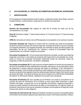33
C. APLICACIÓN DEL S-1 CONTROL DE COBERTURA (INFORME DEL SUPERVISOR)
1. IDENTIFICACIÓN
En los espacios correspondientes anote la región, ciudad/comunidad, área, Etapa, semana
muestral (fecha), ronda (primera o segunda) y el nombre del supervisor.
2. COBERTURA
Nombre del Encuestador (1): registre en cada fila el nombre de cada uno de los
encuestadores a su cargo.
Área (2): Escriba el código “1”para el área urbana, el “2”para la rural y el “3”para las áreas
indígenas.
UPM (3): transcriba el número de la UPM asignada al encuestador en la semana muestral.
Viviendas Visitadas (4): Registre el número total de viviendas que visitó el encuestador
durante la semana muestral. Se incluyen todas las viviendas de la lista o sea las viviendas
con hogares presentes o con hogares ausentes, las viviendas no aptas, las desocupadas, las
temporales, las de uso institucional, etc. siempre y cuando el encuestador haya ido
expresamente a la vivienda a realizar la encuesta.
Encuestas Completas (5): Si la encuesta está totalmente completa, es decir que todas las
preguntas se hicieron y que todas las personas del hogar fueron encuestadas por ronda,
anote el número de encuestas terminadas totalmente (todas las secciones, todas las
preguntas y todas las personas), revisadas y aceptadas.
Encuestas Incompletas (6): En esta columna se debe registrar el número de encuestas en
las que fue imposible terminar totalmente la encuesta, sea porque no se pudo aplicar todas
las preguntas o porque algunas personas del hogar se rehusaron a dar información o
estaban ausentes. Una encuesta se clasifica en esta categoría si al final de una ronda o una
semana muestral se han agotado todos los esfuerzos para obtener toda la información de las
personas del hogar. Si durante el tiempo que dure el equipo en la UPM existe probabilidad
de obtener la información faltante, clasifique la encuesta como pendiente.
Encuestas Pendientes (7): Son aquellas que al finalizar una ronda se encuentran en el
proceso de toma de información en la vivienda ya sea porque falta entrevistar a algún
miembro del hogar, o porque aún no se ha aplicado una sección o algunas preguntas, o
porque se están haciendo correcciones de datos e inconsistencias. En algunos casos se
presentan situaciones en las que es necesario completar una encuesta en la segunda ronda.
Incluya este evento en esta categoría.
Viviendas sin Información (8): Registre el total de viviendas en donde no fue posible aplicar
el formulario de encuesta cualquiera que haya sido la causa: informantes ausentes, rechazo,
 