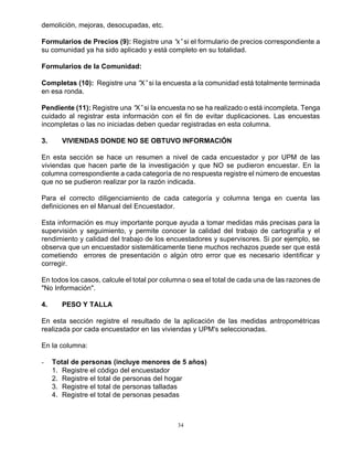 34
demolición, mejoras, desocupadas, etc.
Formularios de Precios (9): Registre una “x”si el formulario de precios correspondiente a
su comunidad ya ha sido aplicado y está completo en su totalidad.
Formularios de la Comunidad:
Completas (10): Registre una “X”si la encuesta a la comunidad está totalmente terminada
en esa ronda.
Pendiente (11): Registre una “X”si la encuesta no se ha realizado o está incompleta. Tenga
cuidado al registrar esta información con el fin de evitar duplicaciones. Las encuestas
incompletas o las no iniciadas deben quedar registradas en esta columna.
3. VIVIENDAS DONDE NO SE OBTUVO INFORMACIÓN
En esta sección se hace un resumen a nivel de cada encuestador y por UPM de las
viviendas que hacen parte de la investigación y que NO se pudieron encuestar. En la
columna correspondiente a cada categoría de no respuesta registre el número de encuestas
que no se pudieron realizar por la razón indicada.
Para el correcto diligenciamiento de cada categoría y columna tenga en cuenta las
definiciones en el Manual del Encuestador.
Esta información es muy importante porque ayuda a tomar medidas más precisas para la
supervisión y seguimiento, y permite conocer la calidad del trabajo de cartografía y el
rendimiento y calidad del trabajo de los encuestadores y supervisores. Si por ejemplo, se
observa que un encuestador sistemáticamente tiene muchos rechazos puede ser que está
cometiendo errores de presentación o algún otro error que es necesario identificar y
corregir.
En todos los casos, calcule el total por columna o sea el total de cada una de las razones de
"No Información".
4. PESO Y TALLA
En esta sección registre el resultado de la aplicación de las medidas antropométricas
realizada por cada encuestador en las viviendas y UPM's seleccionadas.
En la columna:
- Total de personas (incluye menores de 5 años)
1. Registre el código del encuestador
2. Registre el total de personas del hogar
3. Registre el total de personas talladas
4. Registre el total de personas pesadas
 