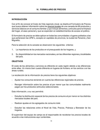 38
VI. FORMULARIO DE PRECIOS
INTRODUCCIÓN
Con el fin de conocer el Costo de Vida regional y local, se diseña el Formulario de Precios
que busca obtener información sobre los precios locales de una canasta de 68 productos y
servicios básicos en el consumo familiar y que incluye alimentos y artículos para la limpieza
del hogar, el aseo personal y que se expenden en establecimientos de acceso al público.
El formulario de precios se debe aplicar en todas las comunidades o lugares poblados a las
que pertenecen las UPM´s, excepto en capitales de provincia, la ciudad de Panamá y San
Miguelito.
Para la selección de la canasta se observaron los siguientes criterios:
1. La importancia de los productos en el presupuesto de los hogares, y
2. Su disponibilidad en los mercados nacionales y en las diferentes regiones y localidades
del país.
OBJETIVOS
El costo de los alimentos y servicios es diferente en cada región debido a las diferencias
entre ellas. Un mismo bien cuesta diferente en lugares de frontera, en los centros o en las
áreas rurales.
La recolección de la información de precios tiene los siguientes objetivos:
- Ajustar los consumos teniendo en cuenta las diferencias regionales de precios.
- Recoger información sobre los precios al por menor que las comunidades realmente
pagan por los productos (artículos) seleccionados.
Esta información, a su vez permitirá:
- Estudiar la distribución espacial de los precios de consumo al por menor en los distintos
mercados locales del país.
- Realizar ajustes en los agregados de consumo total.
- Estudiar las relaciones entre el Nivel de Vida, Precios, Pobreza y Bienestar de los
hogares.
El supervisor del equipo de campo es el responsable de recolectar los precios locales de
acuerdo a las instrucciones aquí contenidas.
 