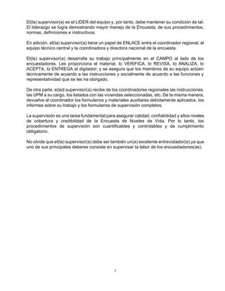 3
El(la) supervisor(a) es el LIDER del equipo y, por tanto, debe mantener su condición de tal.
El liderazgo se logra demostrando mayor manejo de la Encuesta, de sus procedimientos,
normas, definiciones e instructivos.
En adición, el(la) supervisor(a) tiene un papel de ENLACE entre el coordinador regional, el
equipo técnico central y la coordinadora y directora nacional de la encuesta.
El(la) supervisor(a) desarrolla su trabajo principalmente en el CAMPO al lado de los
encuestadores. Les proporciona el material, lo VERIFICA, lo REVISA, lo ANALIZA, lo
ACEPTA, lo ENTREGA al digitador; y se asegura que los miembros de su equipo actúen
técnicamente de acuerdo a las instrucciones y socialmente de acuerdo a las funciones y
representatividad que se les ha otorgado.
De otra parte, e(la)l supervisor(a) recibe de los coordinadores regionales las instrucciones,
las UPM a su cargo, los listados con las viviendas seleccionadas, etc. De la misma manera,
devuelve al coordinador los formularios y materiales auxiliares debidamente aplicados, los
informes sobre su trabajo y los formularios de supervisión completos.
La supervisión es una tarea fundamental para asegurar calidad, confiabilidad y altos niveles
de cobertura y credibilidad de la Encuesta de Niveles de Vida. Por lo tanto, los
procedimientos de supervisión son cuantificables y controlables y de cumplimiento
obligatorio.
No olvide que el(la) supervisor(a) debe ser también un(a) excelente entrevistador(a) ya que
uno de sus principales deberes consiste en supervisar la labor de los encuestadores(as).
 