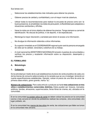 39
Sus tareas son:
_ Seleccionar los establecimientos más indicados para obtener los precios.
_ Obtener precios de calidad y confiabilidad y con el mayor nivel de cobertura.
_ Utilizar todas la recomendaciones para realizar la encuesta de precios como son: la
buena presencia, la amabilidad, los dotes de persuasión, la flexibilidad para adaptarse a
situaciones cambiantes y difíciles.
- Hacer la visita con el único objetivo de obtener los precios. Tenga siempre su carnet de
identificación. No discuta de política, ni de deporte, ni de espectáculos.
_ Mantenga la mayor discreción y seriedad para tener el acceso a la información.
_ No divulgue la información obtenida a otros informantes.
_ Su superior inmediato es el COORDINADOR regional quien será la persona encargada
de velar por la calidad, veracidad y cobertura de su trabajo.
- A nivel nacional los MONITORES NACIONALES tomarán muestras de comunidades y
verifican los precios y recabarán información sobre su disposición, desempeño y
actuación.
EL FORMULARIO
A. Metodología
1. Cotización
Es la actividad por medio de la cual establecemos el precio de venta al público de cada uno
de los bienes de consumo seleccionados en la canasta que se va a investigar, teniendo en
cuenta especificaciones establecidas. Ejemplo: cotizar el precio de una libra de arroz de
primera clase entero, grano grande, marca “xy”.
Número de cotizaciones. Para cada artículo o producto se harántres cotizaciones en tres
sitios o establecimientos comerciales distintos. Estos pueden ser: kioscos, mercados
públicos, tiendas, almacenes, supermercados, ferias libres de víveres, etc; ubicados en la
comunidad.
Si en la comunidad no existen sitios de venta se deben cotizar los precios en la comunidad
vecina o más cercana en donde los pobladores realizan las compras.; otra comunidad, otro
lugar poblado, etc.
Si en la comunidad hay menos de tres sitios de venta, las cotizaciones que falten se toman
en la comunidad más cercana.
 