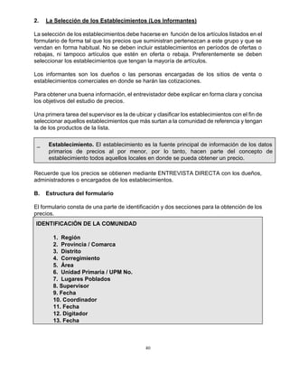 40
2. La Selección de los Establecimientos (Los Informantes)
La selección de los establecimientos debe hacerse en función de los artículos listados en el
formulario de forma tal que los precios que suministran pertenezcan a este grupo y que se
vendan en forma habitual. No se deben incluir establecimientos en períodos de ofertas o
rebajas, ni tampoco artículos que estén en oferta o rebaja. Preferentemente se deben
seleccionar los establecimientos que tengan la mayoría de artículos.
Los informantes son los dueños o las personas encargadas de los sitios de venta o
establecimientos comerciales en donde se harán las cotizaciones.
Para obtener una buena información, el entrevistador debe explicar en forma clara y concisa
los objetivos del estudio de precios.
Una primera tarea del supervisor es la de ubicar y clasificar los establecimientos con el fin de
seleccionar aquellos establecimientos que más surtan a la comunidad de referencia y tengan
la de los productos de la lista.
_ Establecimiento. El establecimiento es la fuente principal de información de los datos
primarios de precios al por menor, por lo tanto, hacen parte del concepto de
establecimiento todos aquellos locales en donde se pueda obtener un precio.
Recuerde que los precios se obtienen mediante ENTREVISTA DIRECTA con los dueños,
administradores o encargados de los establecimientos.
B. Estructura del formulario
El formulario consta de una parte de identificación y dos secciones para la obtención de los
precios.
IDENTIFICACIÓN DE LA COMUNIDAD
1. Región
2. Provincia / Comarca
3. Distrito
4. Corregimiento
5. Área
6. Unidad Primaria / UPM No.
7. Lugares Poblados
8. Supervisor
9. Fecha
10. Coordinador
11. Fecha
12. Digitador
13. Fecha
 