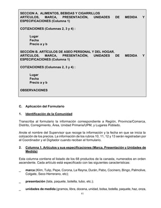 41
SECCION A. ALIMENTOS, BEBIDAS Y CIGARRILLOS
ARTÍCULOS, MARCA, PRESENTACIÓN, UNIDADES DE MEDIDA Y
ESPECIFICACIONES (Columna 1)
COTIZACIONES (Columnas 2, 3 y 4) :
Lugar
Fecha
Precio a y b
SECCIÓN B. ARTÍCULOS DE ASEO PERSONAL Y DEL HOGAR.
ARTÍCULOS, MARCA, PRESENTACIÓN, UNIDADES DE MEDIDA Y
ESPECIFICACIONES (Columna 1)
COTIZACIONES (Columnas 2, 3 y 4) :
Lugar
Fecha
Precio a y b
OBSERVACIONES
C. Aplicación del Formulario
1. Identificación de la Comunidad
Transcriba al formulario la información correspondiente a Región, Provincia/Comarca,
Distrito, Corregimiento, Área, Unidad Primaria/UPM, y Lugares Poblado.
Anote el nombre del Supervisor que recoge la información y la fecha en que se inicia la
cotización de los precios. La información de los rubros 10, 11, 12 y 13 serán registradan por
el Coordinador y el Digitador cuando reciban el formulario.
2. Columna 1. Artículos y sus especificaciones (Marca, Presentación y Unidades de
Medida)
Esta columna contiene el listado de los 68 productos de la canasta, numerados en orden
ascendente. Cada artículo está especificado con las siguientes características:
_ marca (Klim, Tulip, Pepe, Corona, La Reyna, Durán, Pabo, Cocinero, Bingo, Palmolive,
Colgate, Seco Herrerano, etc);
_ presentación (lata, paquete, botella, tubo, etc.);
_ unidades de medida (gramos, libra, docena, unidad, bolsa, botella, paquete, haz, onza,
 
