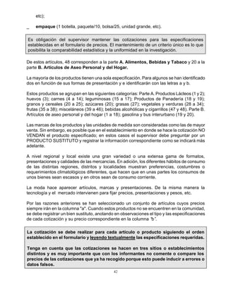 42
etc);
_ empaque (1 botella, paquete/10, bolsa/25, unidad grande, etc).
Es obligación del supervisor mantener las cotizaciones para las especificaciones
establecidas en el formulario de precios. El mantenimiento de un criterio único es lo que
posibilita la comparabilidad estadística y la uniformidad en la investigación.
De estos artículos, 48 corresponden a la parte A. Alimentos, Bebidas y Tabaco y 20 a la
parte B. Artículos de Aseo Personal y del Hogar.
La mayoría de los productos tienen una sola especificación. Para algunos se han identificado
dos en función de sus formas de presentación y e identificarán con las letras a y b.
Estos productos se agrupan en las siguientes categorías: Parte A. Productos Lácteos (1 y 2);
huevos (3); carnes (4 a 14); leguminosas (15 a 17); Productos de Panadería (18 y 19);
granos y cereales (20 a 25); azúcares (20); grasas (27); vegetales y verduras (28 a 34);
frutas (35 a 38); misceláneos (39 a 46); bebidas alcohólicas y cigarrillos (47 y 48). Parte B.
Artículos de aseo personal y del hogar (1 a 18); gasolina y bus interurbano (19 y 20).
Las marcas de los productos y las unidades de medida son consideradas como las de mayor
venta. Sin embargo, es posible que en el establecimiento en donde se hace la cotización NO
VENDAN el producto especificado; en estos casos el supervisor debe preguntar por un
PRODUCTO SUSTITUTO y registrar la información correspondiente como se indicará más
adelante.
A nivel regional y local existe una gran variedad o una extensa gama de formatos,
presentaciones y calidades de las mercancías. En adición, los diferentes hábitos de consumo
de las distintas regiones, distritos y localidades muestran preferencias, costumbres o
requerimientos climatológicos diferentes, que hacen que en unas partes los consumos de
unos bienes sean escasos y en otros sean de consumo corriente.
La moda hace aparecer artículos, marcas y presentaciones. De la misma manera la
tecnología y el mercado intervienen para fijar precios, presentaciones y pesos, etc.
Por las razones anteriores se han seleccionado un conjunto de artículos cuyos precios
siempre irán en la columna "a". Cuando estos productos no se encuentren en la comunidad,
se debe registrar un bien sustituto, anotando en observaciones el tipo y las especificaciones
de cada cotización y su precio correspondiente en la columna “b”.
La cotización se debe realizar para cada artículo o producto siguiendo el orden
establecido en el formulario y leyendo textualmente las especificaciones requeridas.
Tenga en cuenta que las cotizaciones se hacen en tres sitios o establecimientos
distintos y es muy importante que con los informantes no comente o compare los
precios de las cotizaciones que ya ha recogido porque esto puede inducir a errores o
datos falsos.
 