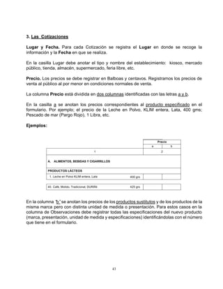43
3. Las Cotizaciones
Lugar y Fecha. Para cada Cotización se registra el Lugar en donde se recoge la
información y la Fecha en que se realiza.
En la casilla Lugar debe anotar el tipo y nombre del establecimiento: kiosco, mercado
público, tienda, almacén, supermercado, feria libre, etc.
Precio. Los precios se debe registrar en Balboas y centavos. Registramos los precios de
venta al público al por menor en condiciones normales de venta.
La columna Precio está dividida en dos columnas identificadas con las letras a y b.
En la casilla a se anotan los precios correspondientes al producto especificado en el
formulario. Por ejemplo; el precio de la Leche en Polvo, KLIM entera, Lata, 400 gms;
Pescado de mar (Pargo Rojo), 1 Libra, etc.
Ejemplos:
a Precio
b
1 2
a
PRODUCTOS LÁCTEOS
01.-Leche en Polvo KLIM entera, Lata 400 grs
40.-Café, Molido, Tradicional, DURÁN 425 grs
A. ALIMENTOS, BEBIDAS Y CIGARRILLOS
En la columna “b”se anotan los precios de los productos sustitutos y de los productos de la
misma marca pero con distinta unidad de medida o presentación. Para estos casos en la
columna de Observaciones debe registrar todas las especificaciones del nuevo producto
(marca, presentación, unidad de medida y especificaciones) identificándolas con el número
que tiene en el formulario.
 