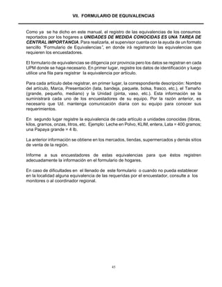 45
VII. FORMULARIO DE EQUIVALENCIAS
Como ya se ha dicho en este manual, el registro de las equivalencias de los consumos
reportados por los hogares a UNIDADES DE MEDIDA CONOCIDAS ES UNA TAREA DE
CENTRAL IMPORTANCIA. Para realizarla, el supervisor cuenta con la ayuda de un formato
sencillo “Formulario de Equivalencias”, en donde irá registrando las equivalencias que
requieren los encuestadores.
El formulario de equivalencias se diligencia por provincia pero los datos se registran en cada
UPM donde se haga necesario. En primer lugar, registre los datos de identificación y luego
utilice una fila para registrar la equivalencia por artículo.
Para cada artículo debe registrar, en primer lugar, la correspondiente descripción: Nombre
del artículo, Marca, Presentación (lata, bandeja, paquete, bolsa, frasco, etc.), el Tamaño
(grande, pequeño, mediano) y la Unidad (pinta, vaso, etc.). Esta información se la
suministrará cada uno de los encuestadores de su equipo. Por la razón anterior, es
necesario que Ud. mantenga comunicación diaria con su equipo para conocer sus
requerimientos.
En segundo lugar registre la equivalencia de cada artículo a unidades conocidas (libras,
kilos, gramos, onzas, litros, etc. Ejemplo: Leche en Polvo, KLIM, entera, Lata = 400 gramos;
una Papaya grande = 4 lb.
La anterior información se obtiene en los mercados, tiendas, supermercados y demás sitios
de venta de la región.
Informe a sus encuestadores de estas equivalencias para que éstos registren
adecuadamente la información en el formulario de hogares.
En caso de dificultades en el llenado de este formulario o cuando no pueda establecer
en la localidad alguna equivalencia de las requeridas por el encuestador, consulte a los
monitores o al coordinador regional.
 